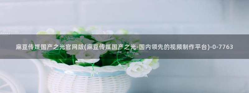 麻豆文化传媒官网ios：麻豆传媒国产之光官网版(麻豆传媒国产之光-国内领先的视频制作平台)