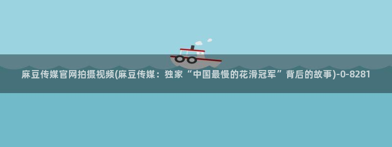 麻豆污污传媒官网：麻豆传媒官网拍摄视频(麻豆传媒：独家“中国最慢的花滑冠军”背后的故事)